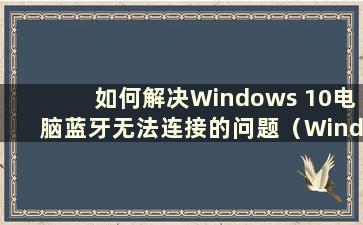 如何解决Windows 10电脑蓝牙无法连接的问题（Windows 10电脑蓝牙无法连接）